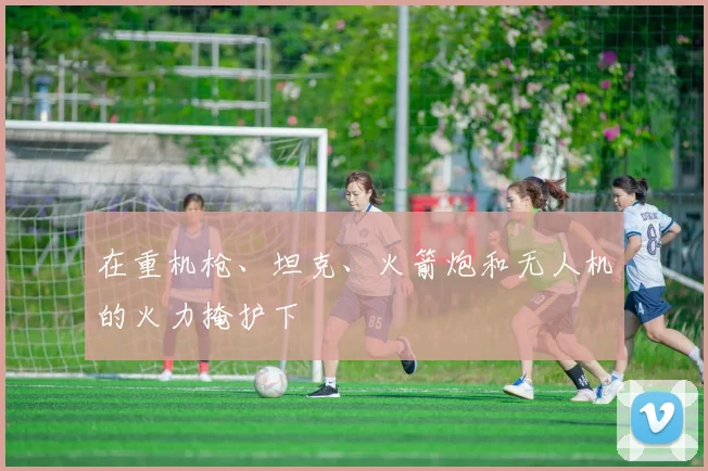 在重机枪、坦克、火箭炮和无人机的火力掩护下