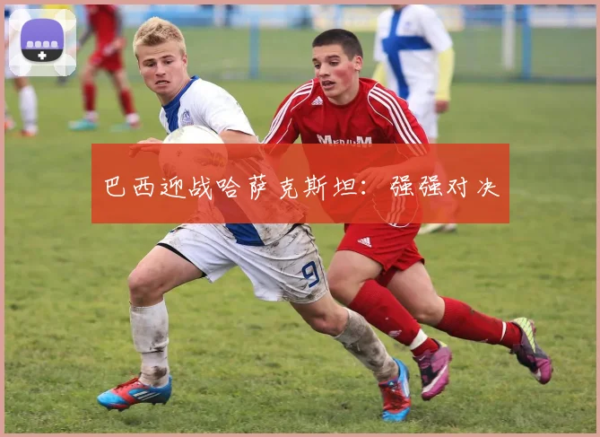 巴西迎战哈萨克斯坦：强强对决