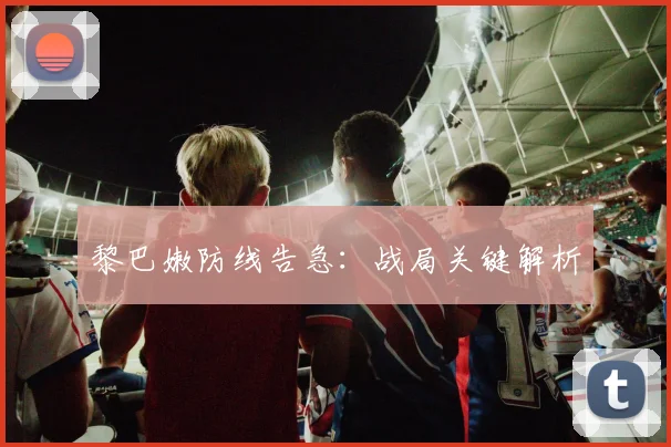 黎巴嫩防线告急：战局关键解析