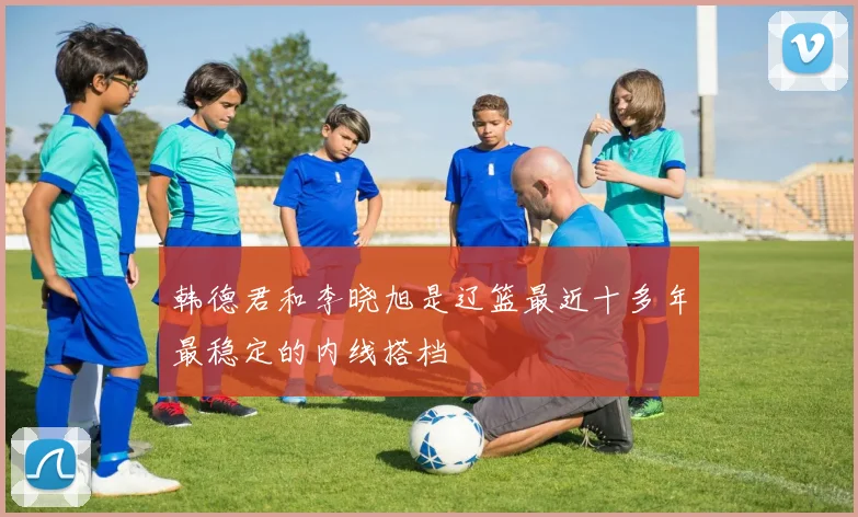 韩德君和李晓旭是辽篮最近十多年最稳定的内线搭档