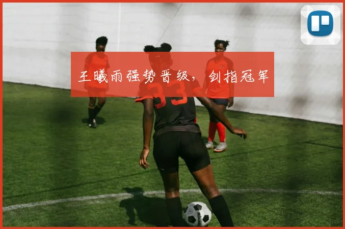 王曦雨强势晋级，剑指冠军