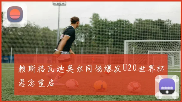 赖斯格瓦迪奥尔同场爆发U20世界杯悬念重启