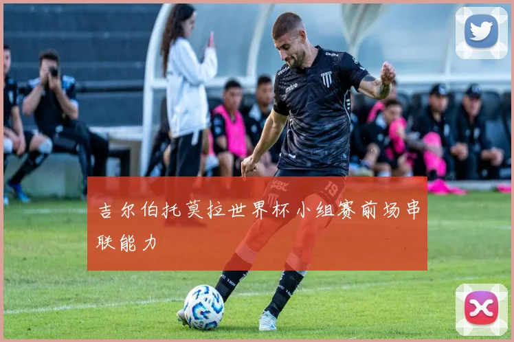 吉尔伯托莫拉世界杯小组赛前场串联能力