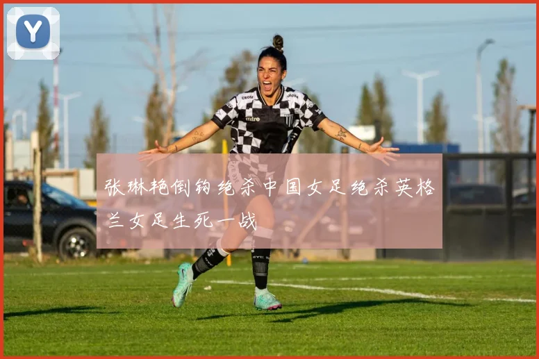张琳艳倒钩绝杀中国女足绝杀英格兰女足生死一战