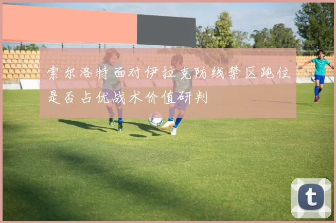 索尔洛特面对伊拉克防线禁区跑位是否占优战术价值研判