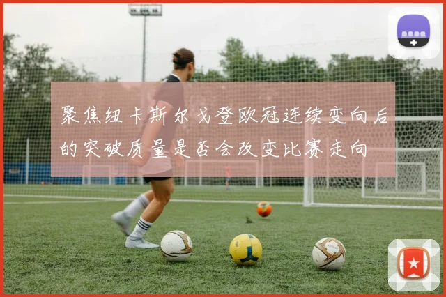聚焦纽卡斯尔戈登欧冠连续变向后的突破质量是否会改变比赛走向
