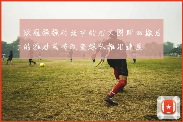欧冠强强对话中的尤文图斯回撤后的推进或将改变球队推进速度