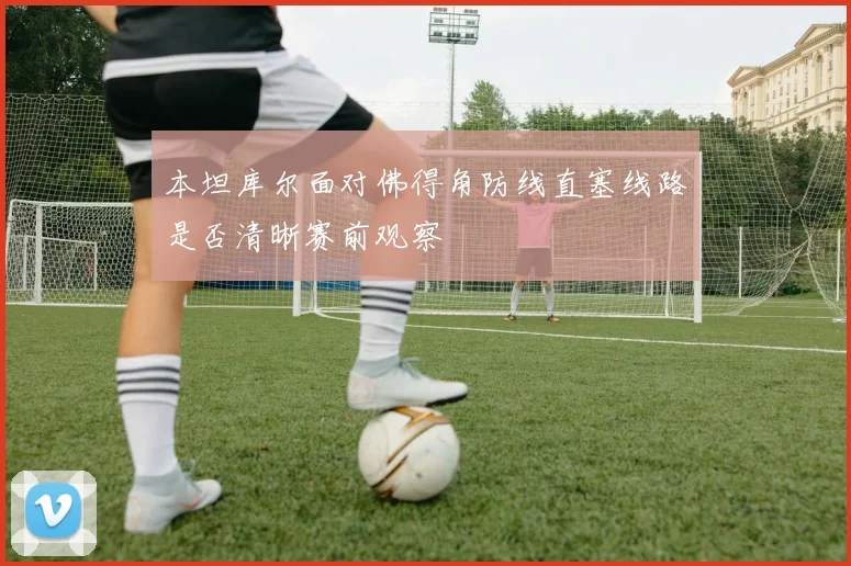 本坦库尔面对佛得角防线直塞线路是否清晰赛前观察
