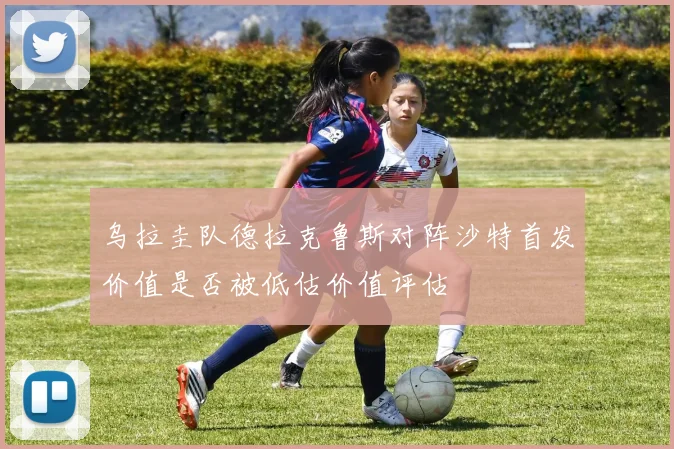 乌拉圭队德拉克鲁斯对阵沙特首发价值是否被低估价值评估