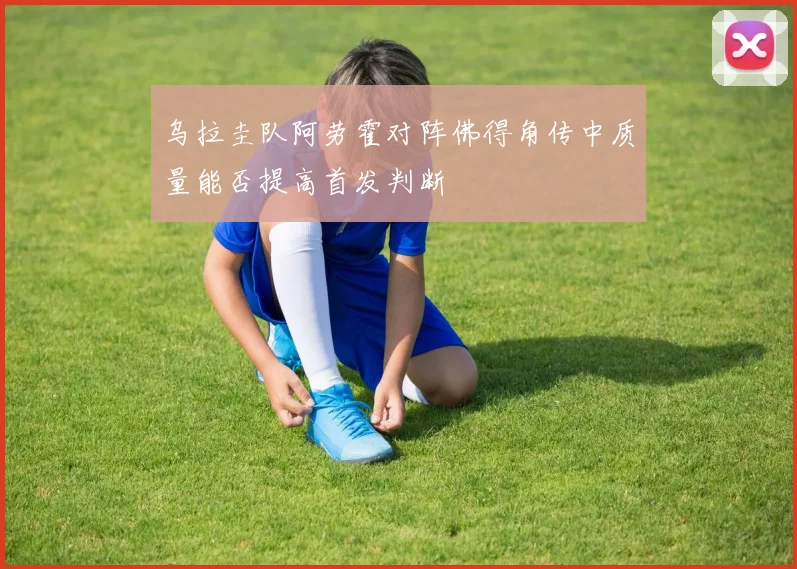 乌拉圭队阿劳霍对阵佛得角传中质量能否提高首发判断
