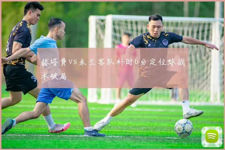 赫塔费vs米兰客队补时6分定位球战术破局