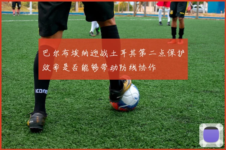 巴尔布埃纳迎战土耳其第二点保护效率是否能够带动防线协作