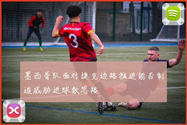 墨西哥队面对捷克边路推进能否制造威胁进球数思路