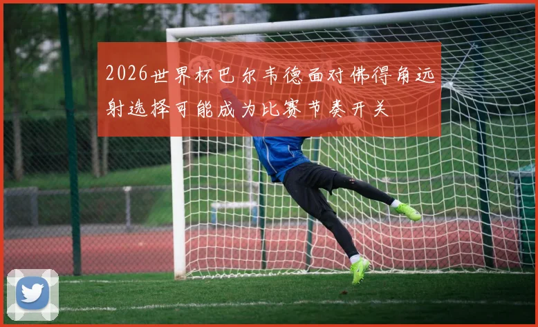 2026世界杯巴尔韦德面对佛得角远射选择可能成为比赛节奏开关