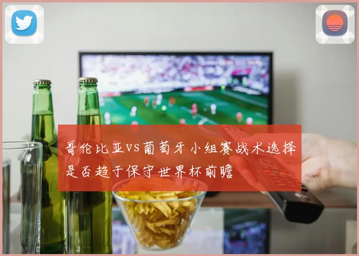 哥伦比亚vs葡萄牙小组赛战术选择是否趋于保守世界杯前瞻