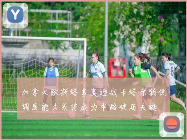 加拿大欧斯塔基奥迎战卡塔尔弱侧调度能力或将成为中路破局关键
