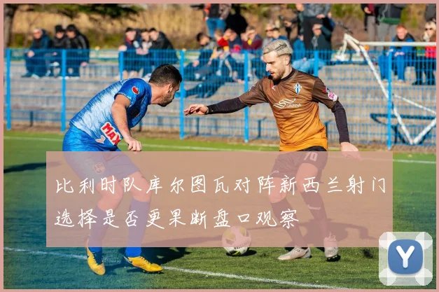 比利时队库尔图瓦对阵新西兰射门选择是否更果断盘口观察