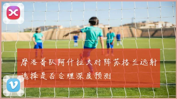 摩洛哥队阿什拉夫对阵苏格兰远射选择是否合理深度预测