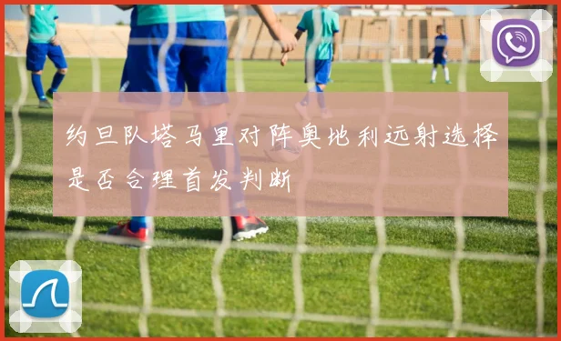 约旦队塔马里对阵奥地利远射选择是否合理首发判断