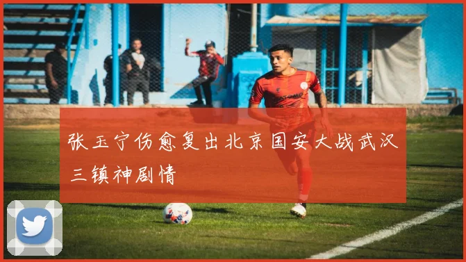 张玉宁伤愈复出北京国安大战武汉三镇神剧情