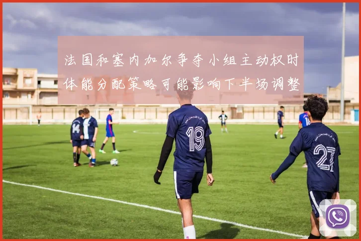 法国和塞内加尔争夺小组主动权时体能分配策略可能影响下半场调整