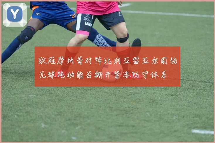 欧冠摩纳哥对阵比利亚雷亚尔前场无球跑动能否撕开紧凑防守体系