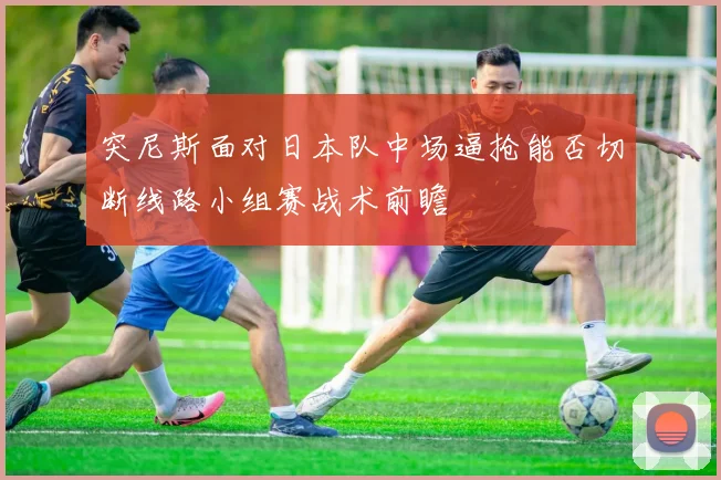 突尼斯面对日本队中场逼抢能否切断线路小组赛战术前瞻