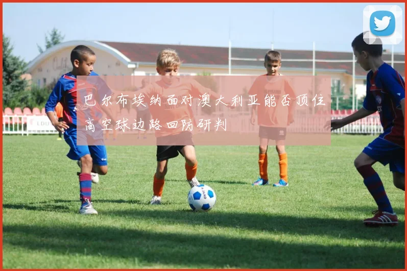 巴尔布埃纳面对澳大利亚能否顶住高空球边路回防研判